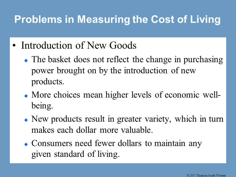 © 2007 Thomson South-Western Problems in Measuring the Cost of Living Introduction of New Goods The basket does not reflect the change in purchasing power brought on by the introduction of new products.