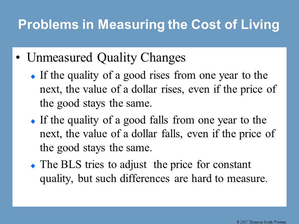 © 2007 Thomson South-Western Problems in Measuring the Cost of Living Unmeasured Quality Changes If the quality of a good rises from one year to the next, the value of a dollar rises, even if the price of the good stays the same.