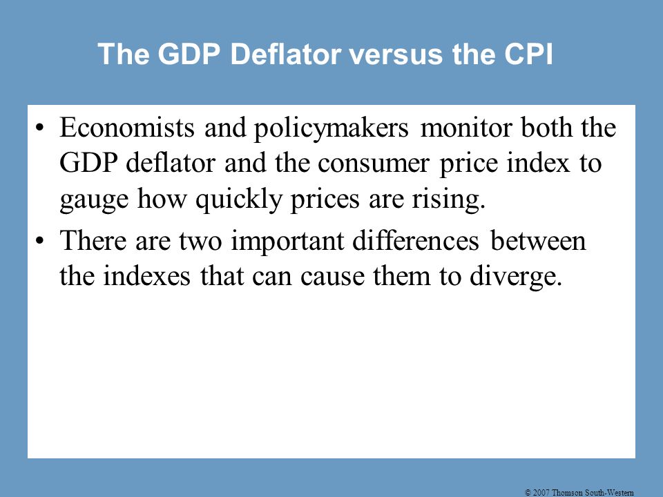 © 2007 Thomson South-Western The GDP Deflator versus the CPI Economists and policymakers monitor both the GDP deflator and the consumer price index to gauge how quickly prices are rising.