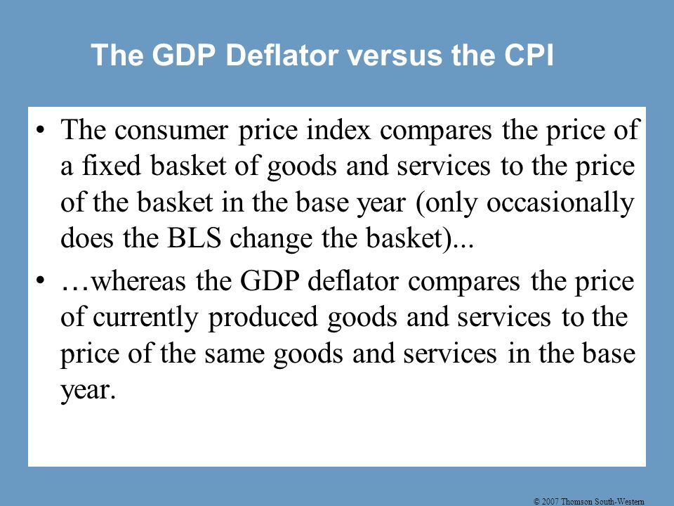 © 2007 Thomson South-Western The GDP Deflator versus the CPI The consumer price index compares the price of a fixed basket of goods and services to the price of the basket in the base year (only occasionally does the BLS change the basket)...
