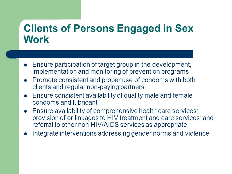 Clients of Persons Engaged in Sex Work Ensure participation of target group in the development, implementation and monitoring of prevention programs Promote consistent and proper use of condoms with both clients and regular non-paying partners Ensure consistent availability of quality male and female condoms and lubricant Ensure availability of comprehensive health care services; provision of or linkages to HIV treatment and care services; and referral to other non HIV/AIDS services as appropriate.