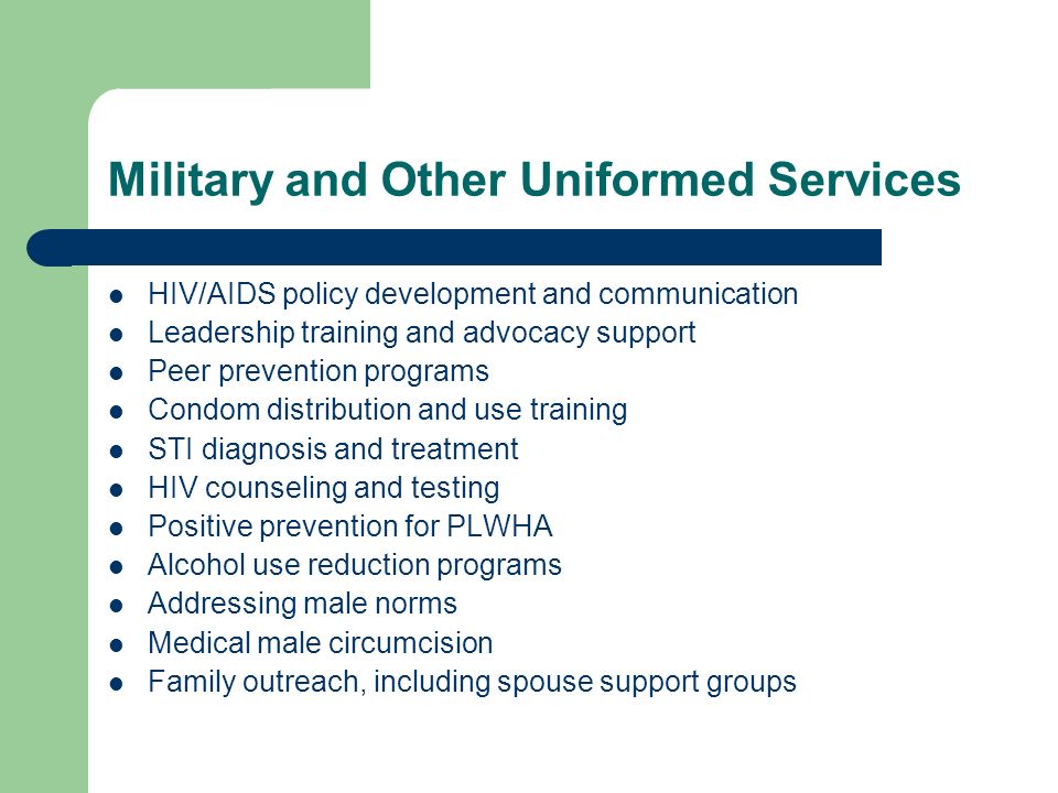 Military and Other Uniformed Services HIV/AIDS policy development and communication Leadership training and advocacy support Peer prevention programs Condom distribution and use training STI diagnosis and treatment HIV counseling and testing Positive prevention for PLWHA Alcohol use reduction programs Addressing male norms Medical male circumcision Family outreach, including spouse support groups
