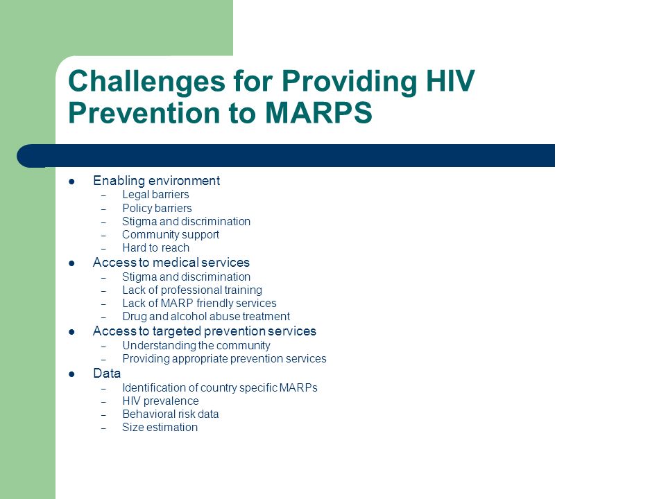 Challenges for Providing HIV Prevention to MARPS Enabling environment – Legal barriers – Policy barriers – Stigma and discrimination – Community support – Hard to reach Access to medical services – Stigma and discrimination – Lack of professional training – Lack of MARP friendly services – Drug and alcohol abuse treatment Access to targeted prevention services – Understanding the community – Providing appropriate prevention services Data – Identification of country specific MARPs – HIV prevalence – Behavioral risk data – Size estimation