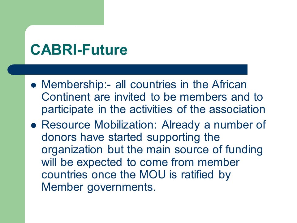 CABRI-Future Membership:- all countries in the African Continent are invited to be members and to participate in the activities of the association Resource Mobilization: Already a number of donors have started supporting the organization but the main source of funding will be expected to come from member countries once the MOU is ratified by Member governments.