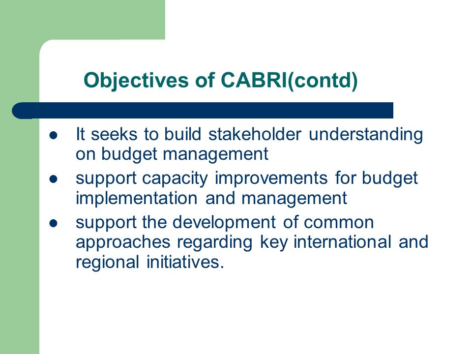 Objectives of CABRI(contd) It seeks to build stakeholder understanding on budget management support capacity improvements for budget implementation and management support the development of common approaches regarding key international and regional initiatives.
