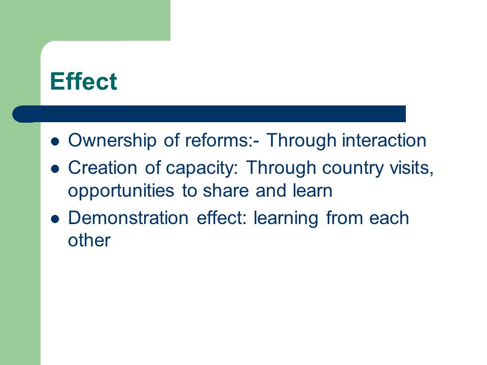 Effect Ownership of reforms:- Through interaction Creation of capacity: Through country visits, opportunities to share and learn Demonstration effect: learning from each other