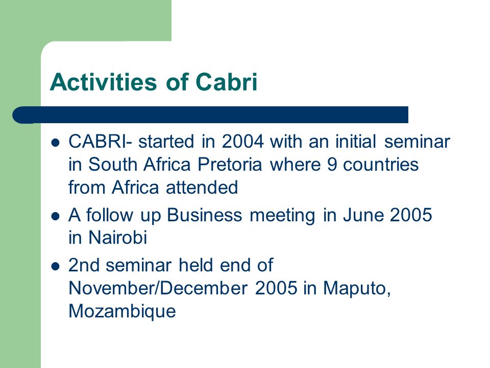Activities of Cabri CABRI- started in 2004 with an initial seminar in South Africa Pretoria where 9 countries from Africa attended A follow up Business meeting in June 2005 in Nairobi 2nd seminar held end of November/December 2005 in Maputo, Mozambique