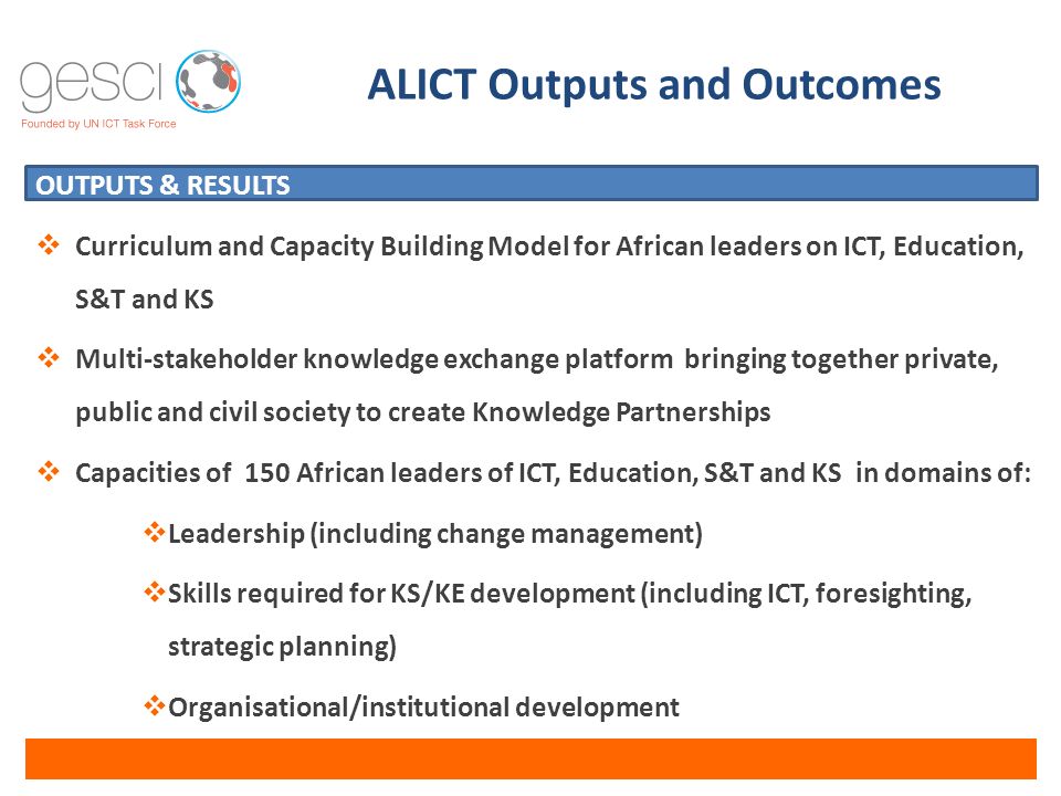 OUTPUTS & RESULTS  Curriculum and Capacity Building Model for African leaders on ICT, Education, S&T and KS  Multi-stakeholder knowledge exchange platform bringing together private, public and civil society to create Knowledge Partnerships  Capacities of 150 African leaders of ICT, Education, S&T and KS in domains of:  Leadership (including change management)  Skills required for KS/KE development (including ICT, foresighting, strategic planning)  Organisational/institutional development ALICT Outputs and Outcomes