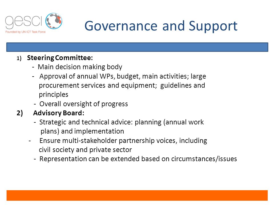 Governance and Support 1) Steering Committee: - Main decision making body - Approval of annual WPs, budget, main activities; large procurement services and equipment; guidelines and principles - Overall oversight of progress 2) Advisory Board: - Strategic and technical advice: planning (annual work plans) and implementation - Ensure multi-stakeholder partnership voices, including civil society and private sector - Representation can be extended based on circumstances/issues