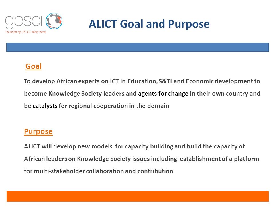 Goal To develop African experts on ICT in Education, S&TI and Economic development to become Knowledge Society leaders and agents for change in their own country and be catalysts for regional cooperation in the domain Purpose ALICT will develop new models for capacity building and build the capacity of African leaders on Knowledge Society issues including establishment of a platform for multi-stakeholder collaboration and contribution ALICT Goal and Purpose