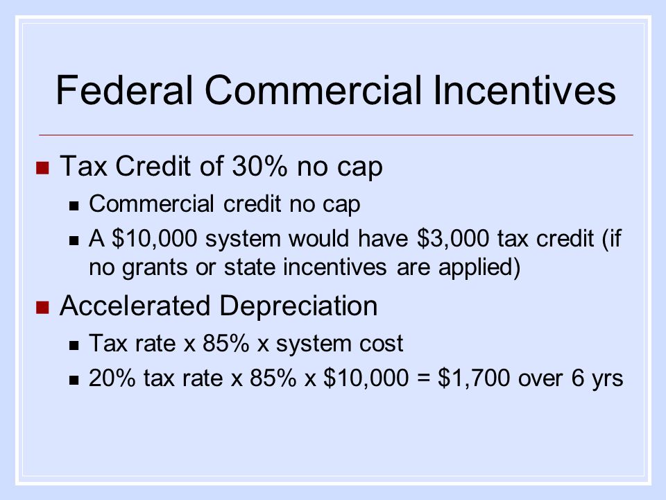 Tax Credit of 30% no cap Commercial credit no cap A $10,000 system would have $3,000 tax credit (if no grants or state incentives are applied) Accelerated Depreciation Tax rate x 85% x system cost 20% tax rate x 85% x $10,000 = $1,700 over 6 yrs Federal Commercial Incentives
