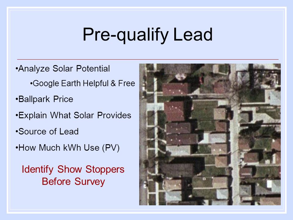Pre-qualify Lead Analyze Solar Potential Google Earth Helpful & Free Ballpark Price Explain What Solar Provides Source of Lead How Much kWh Use (PV) Identify Show Stoppers Before Survey