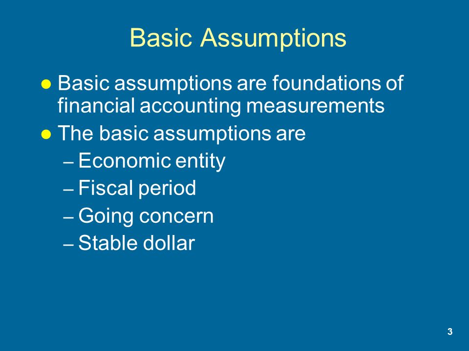 3 Basic Assumptions Basic assumptions are foundations of financial accounting measurements The basic assumptions are – Economic entity – Fiscal period – Going concern – Stable dollar