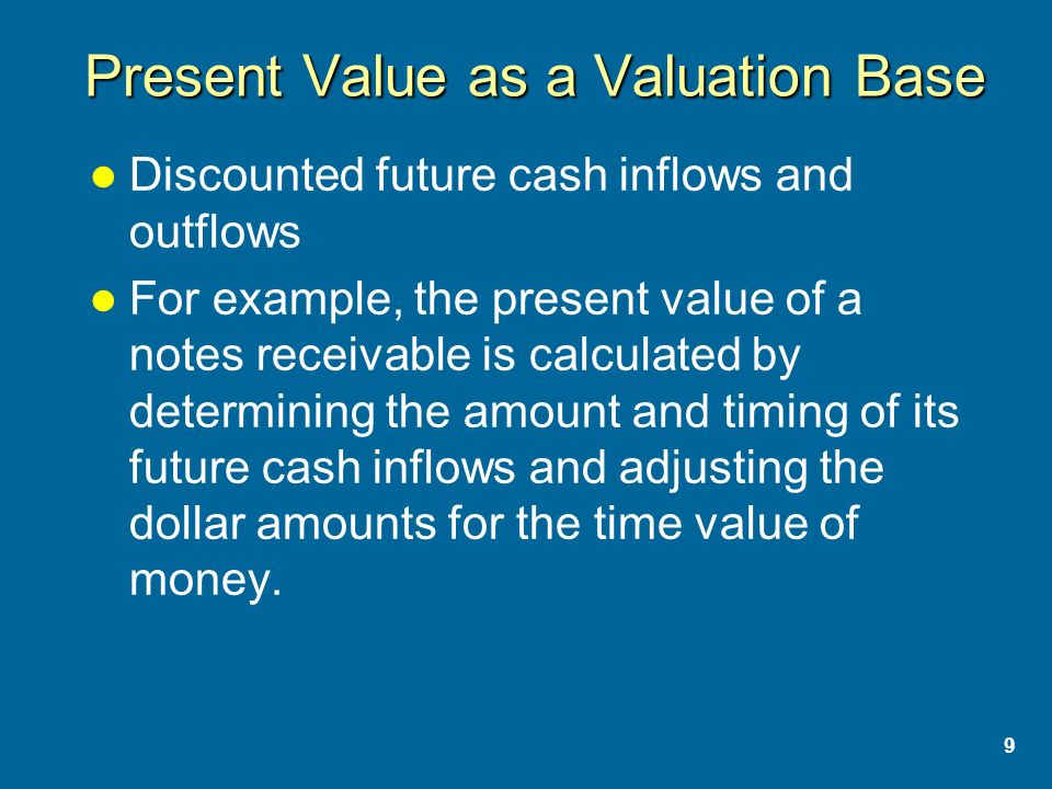 9 Present Value as a Valuation Base Discounted future cash inflows and outflows For example, the present value of a notes receivable is calculated by determining the amount and timing of its future cash inflows and adjusting the dollar amounts for the time value of money.