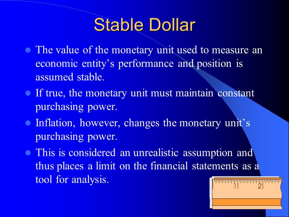 Stable Dollar The value of the monetary unit used to measure an economic entity’s performance and position is assumed stable.