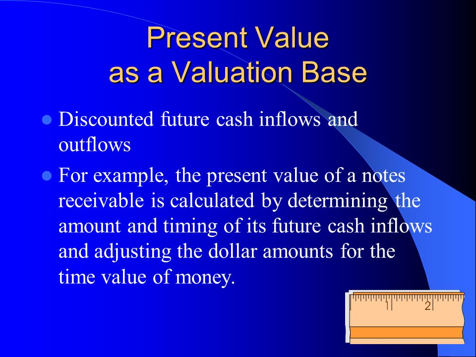 Present Value as a Valuation Base Discounted future cash inflows and outflows For example, the present value of a notes receivable is calculated by determining the amount and timing of its future cash inflows and adjusting the dollar amounts for the time value of money.
