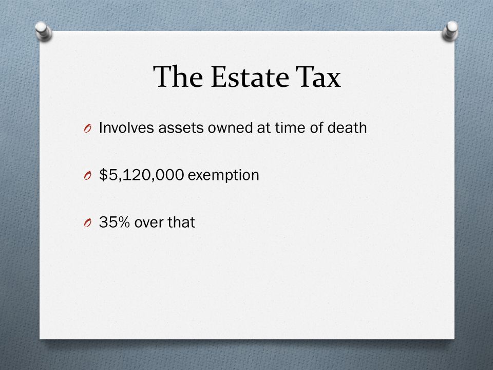 The Estate Tax O Involves assets owned at time of death O $5,120,000 exemption O 35% over that