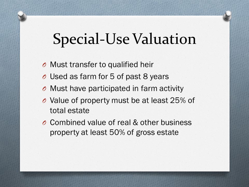 Special-Use Valuation O Must transfer to qualified heir O Used as farm for 5 of past 8 years O Must have participated in farm activity O Value of property must be at least 25% of total estate O Combined value of real & other business property at least 50% of gross estate