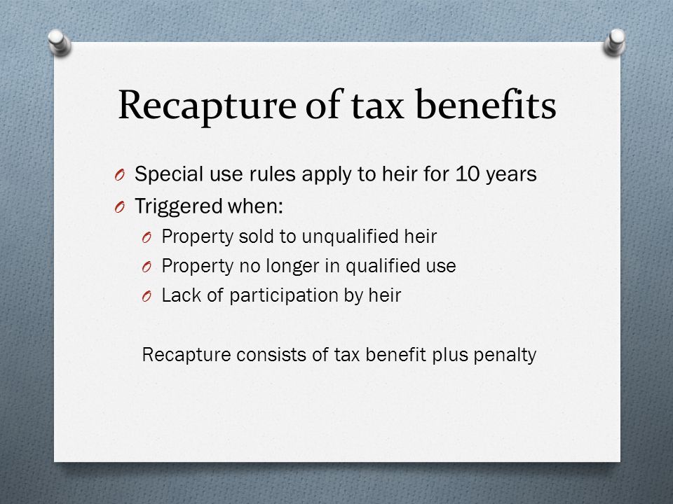 Recapture of tax benefits O Special use rules apply to heir for 10 years O Triggered when: O Property sold to unqualified heir O Property no longer in qualified use O Lack of participation by heir Recapture consists of tax benefit plus penalty