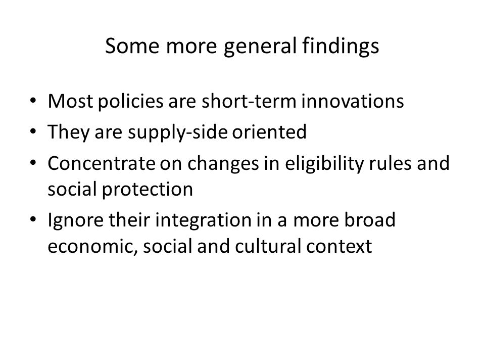 Some more general findings Most policies are short-term innovations They are supply-side oriented Concentrate on changes in eligibility rules and social protection Ignore their integration in a more broad economic, social and cultural context