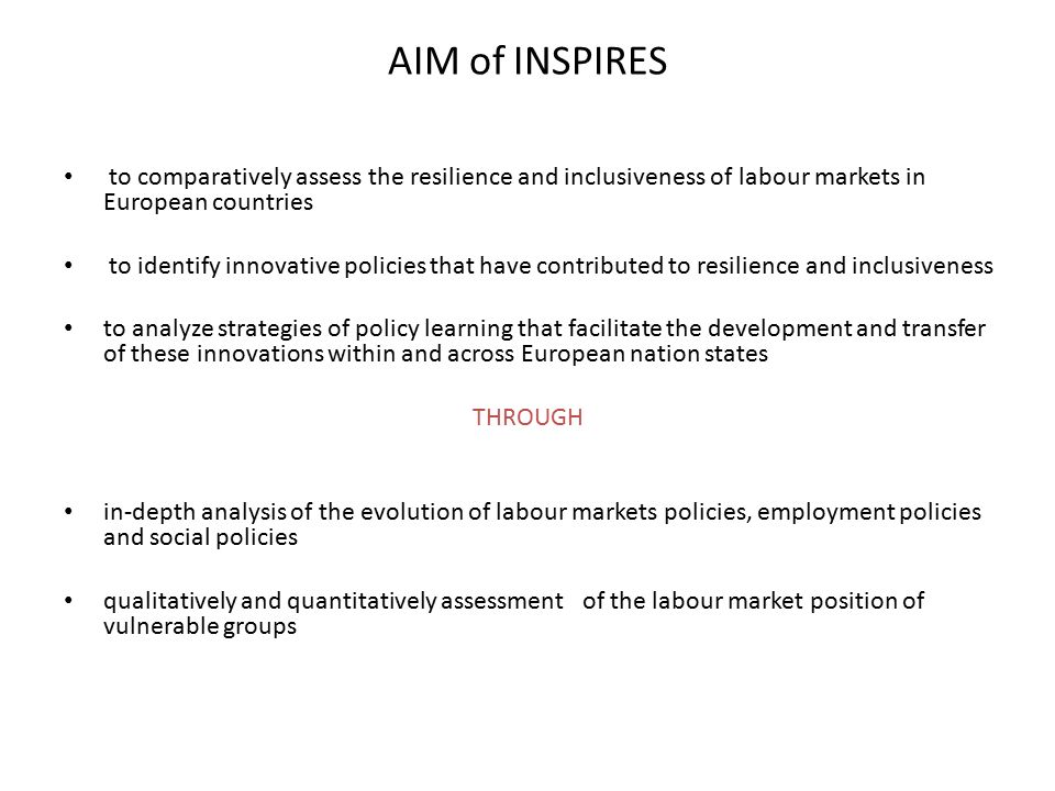 AIM of INSPIRES to comparatively assess the resilience and inclusiveness of labour markets in European countries to identify innovative policies that have contributed to resilience and inclusiveness to analyze strategies of policy learning that facilitate the development and transfer of these innovations within and across European nation states THROUGH in-depth analysis of the evolution of labour markets policies, employment policies and social policies qualitatively and quantitatively assessment of the labour market position of vulnerable groups
