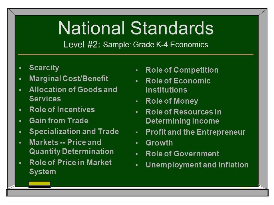 National Standards Level #2: Sample: Grade K-4 Economics  Scarcity  Marginal Cost/Benefit  Allocation of Goods and Services  Role of Incentives  Gain from Trade  Specialization and Trade  Markets -- Price and Quantity Determination  Role of Price in Market System  Role of Competition  Role of Economic Institutions  Role of Money  Role of Resources in Determining Income  Profit and the Entrepreneur  Growth  Role of Government  Unemployment and Inflation