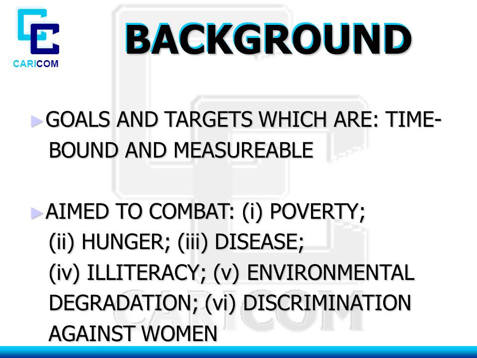 CARICOM BACKGROUNDBACKGROUND ► GOALS AND TARGETS WHICH ARE: TIME- BOUND AND MEASUREABLE BOUND AND MEASUREABLE ► AIMED TO COMBAT: (i) POVERTY; (ii) HUNGER; (iii) DISEASE; (ii) HUNGER; (iii) DISEASE; (iv) ILLITERACY; (v) ENVIRONMENTAL (iv) ILLITERACY; (v) ENVIRONMENTAL DEGRADATION; (vi) DISCRIMINATION DEGRADATION; (vi) DISCRIMINATION AGAINST WOMEN AGAINST WOMEN