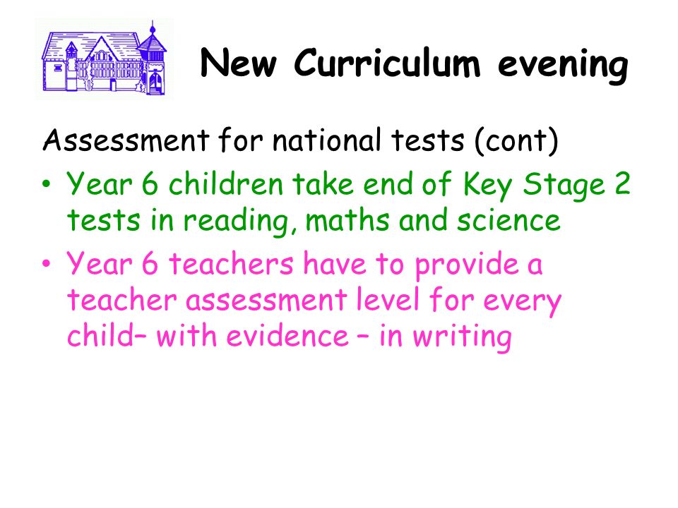 Ne New Curriculum evening Assessment for national tests (cont) Year 6 children take end of Key Stage 2 tests in reading, maths and science Year 6 teachers have to provide a teacher assessment level for every child– with evidence – in writing