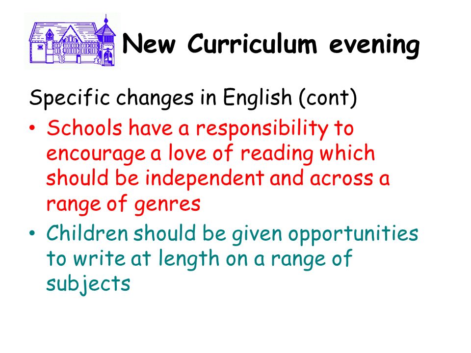 New New Curriculum evening Specific changes in English (cont) Schools have a responsibility to encourage a love of reading which should be independent and across a range of genres Children should be given opportunities to write at length on a range of subjects