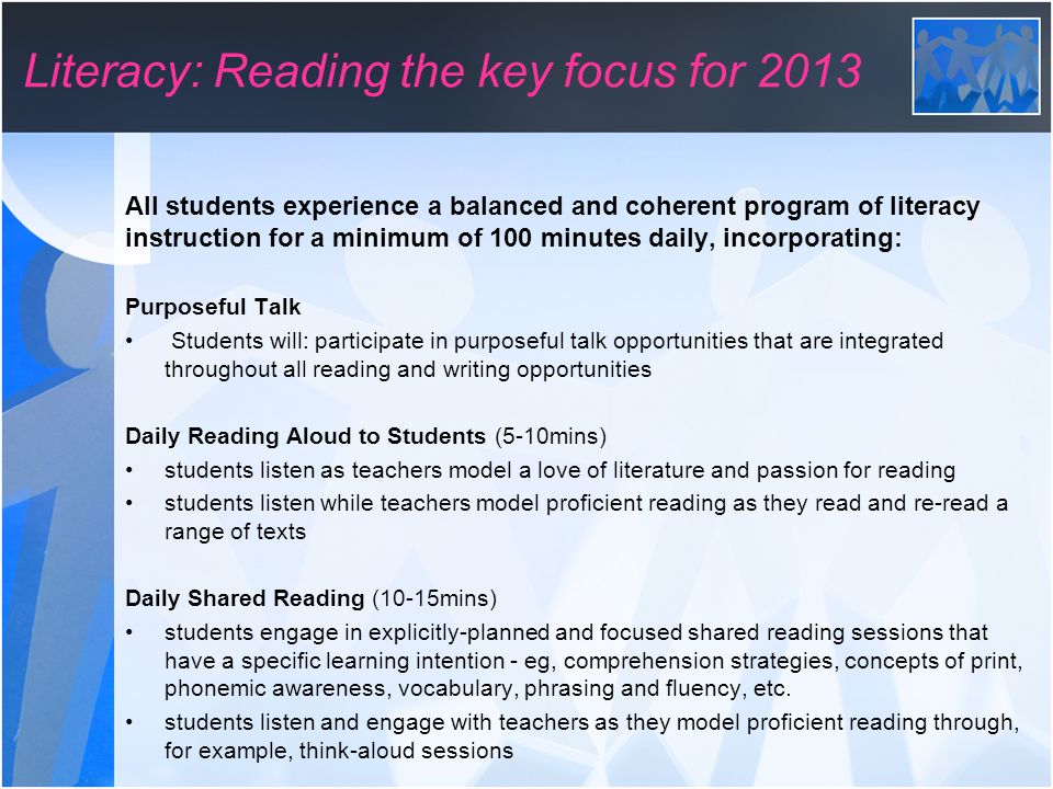 All students experience a balanced and coherent program of literacy instruction for a minimum of 100 minutes daily, incorporating: Purposeful Talk Students will: participate in purposeful talk opportunities that are integrated throughout all reading and writing opportunities Daily Reading Aloud to Students (5-10mins) students listen as teachers model a love of literature and passion for reading students listen while teachers model proficient reading as they read and re-read a range of texts Daily Shared Reading (10-15mins) students engage in explicitly-planned and focused shared reading sessions that have a specific learning intention - eg, comprehension strategies, concepts of print, phonemic awareness, vocabulary, phrasing and fluency, etc.