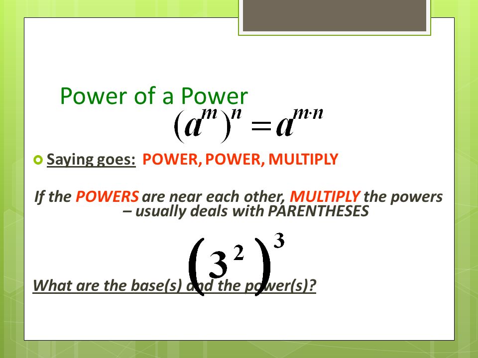 Power of a Power  Saying goes: POWER, POWER, MULTIPLY If the POWERS are near each other, MULTIPLY the powers – usually deals with PARENTHESES What are the base(s) and the power(s)