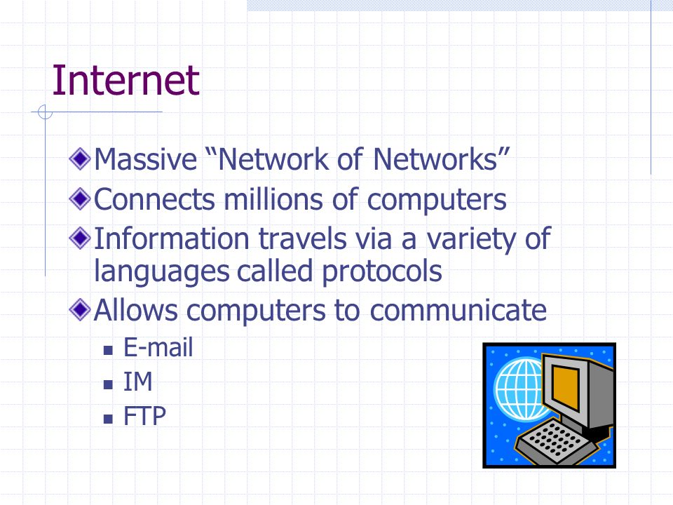 Internet Massive Network of Networks Connects millions of computers Information travels via a variety of languages called protocols Allows computers to communicate  IM FTP