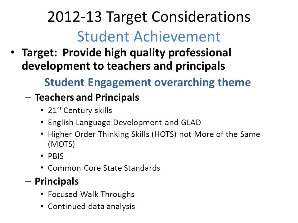 Target Considerations Student Achievement Target: Provide high quality professional development to teachers and principals Student Engagement overarching theme – Teachers and Principals 21 st Century skills English Language Development and GLAD Higher Order Thinking Skills (HOTS) not More of the Same (MOTS) PBIS Common Core State Standards – Principals Focused Walk Throughs Continued data analysis