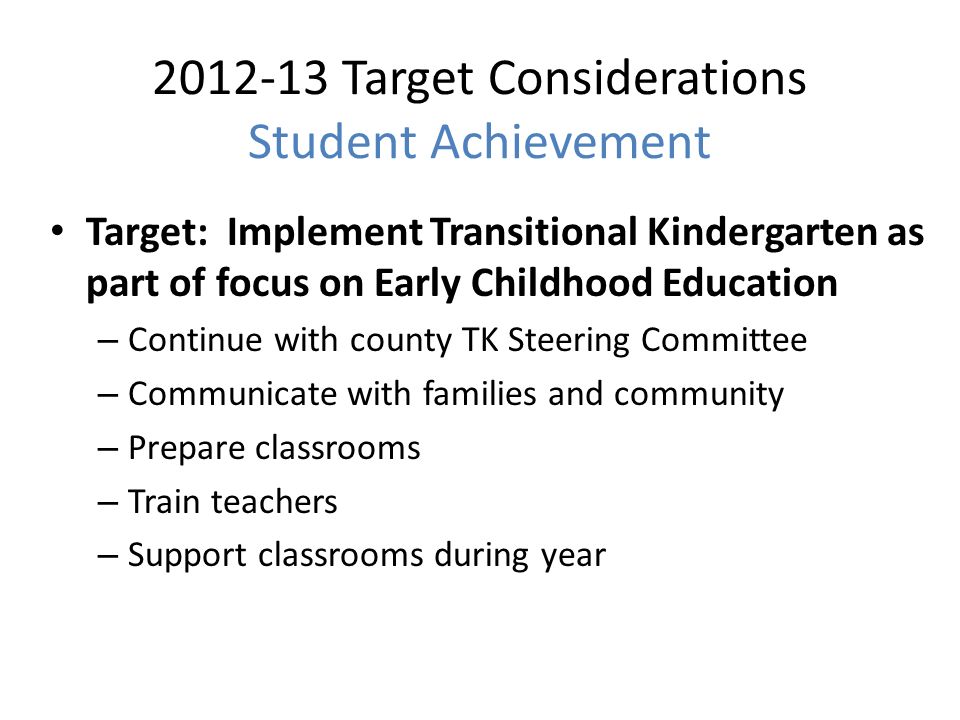 Target Considerations Student Achievement Target: Implement Transitional Kindergarten as part of focus on Early Childhood Education – Continue with county TK Steering Committee – Communicate with families and community – Prepare classrooms – Train teachers – Support classrooms during year