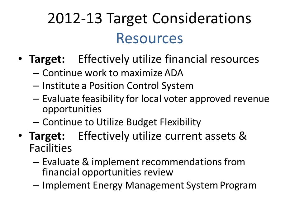 Target Considerations Resources Target:Effectively utilize financial resources – Continue work to maximize ADA – Institute a Position Control System – Evaluate feasibility for local voter approved revenue opportunities – Continue to Utilize Budget Flexibility Target: Effectively utilize current assets & Facilities – Evaluate & implement recommendations from financial opportunities review – Implement Energy Management System Program