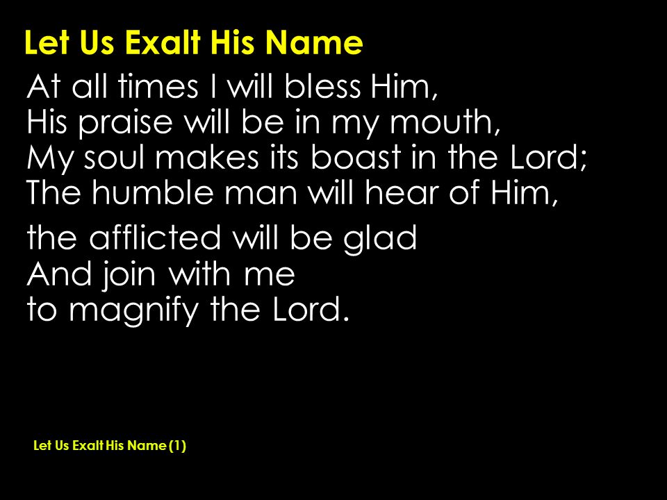 Let Us Exalt His Name At all times I will bless Him, His praise will be in my mouth, My soul makes its boast in the Lord; The humble man will hear of Him, the afflicted will be glad And join with me to magnify the Lord.