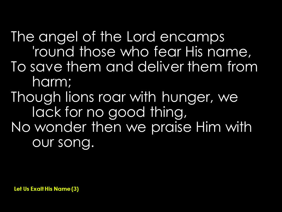 The angel of the Lord encamps round those who fear His name, To save them and deliver them from harm; Though lions roar with hunger, we lack for no good thing, No wonder then we praise Him with our song.