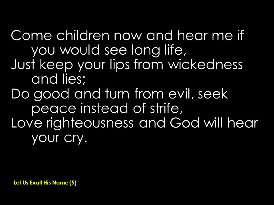 Come children now and hear me if you would see long life, Just keep your lips from wickedness and lies; Do good and turn from evil, seek peace instead of strife, Love righteousness and God will hear your cry.