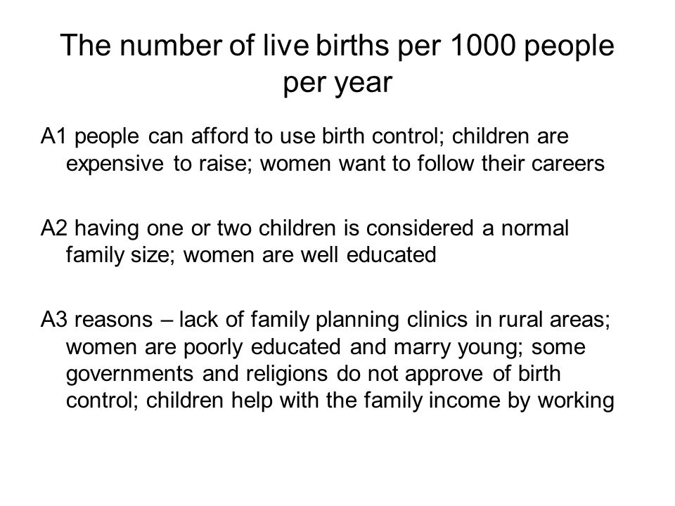 The number of live births per 1000 people per year A1 people can afford to use birth control; children are expensive to raise; women want to follow their careers A2 having one or two children is considered a normal family size; women are well educated A3 reasons – lack of family planning clinics in rural areas; women are poorly educated and marry young; some governments and religions do not approve of birth control; children help with the family income by working