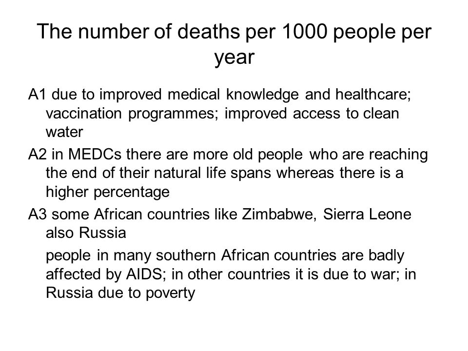 The number of deaths per 1000 people per year A1 due to improved medical knowledge and healthcare; vaccination programmes; improved access to clean water A2 in MEDCs there are more old people who are reaching the end of their natural life spans whereas there is a higher percentage A3 some African countries like Zimbabwe, Sierra Leone also Russia people in many southern African countries are badly affected by AIDS; in other countries it is due to war; in Russia due to poverty