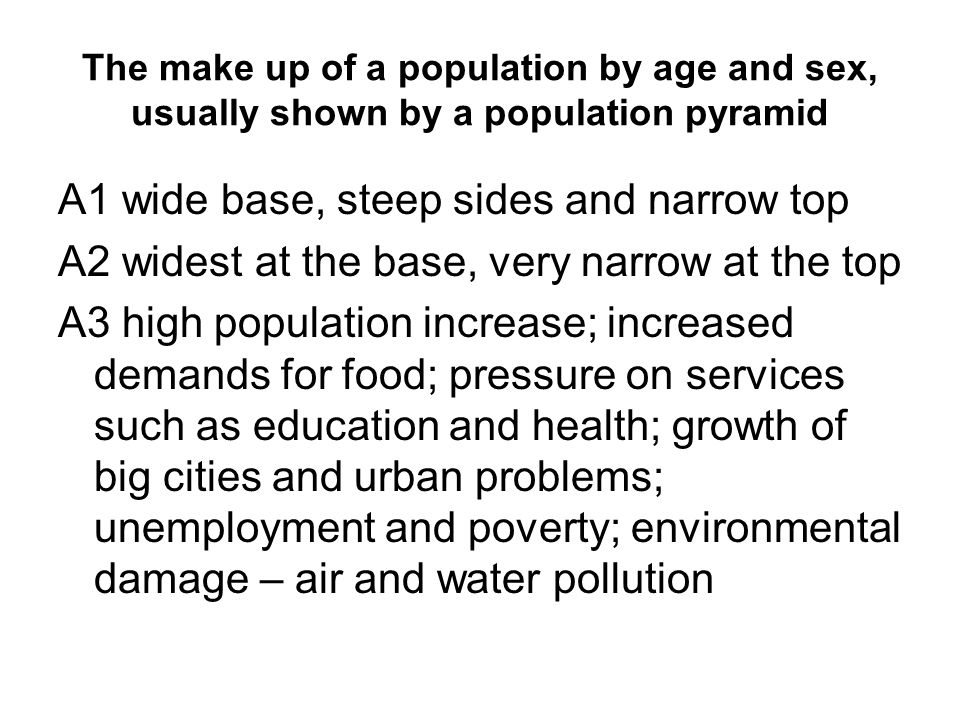 The make up of a population by age and sex, usually shown by a population pyramid A1 wide base, steep sides and narrow top A2 widest at the base, very narrow at the top A3 high population increase; increased demands for food; pressure on services such as education and health; growth of big cities and urban problems; unemployment and poverty; environmental damage – air and water pollution