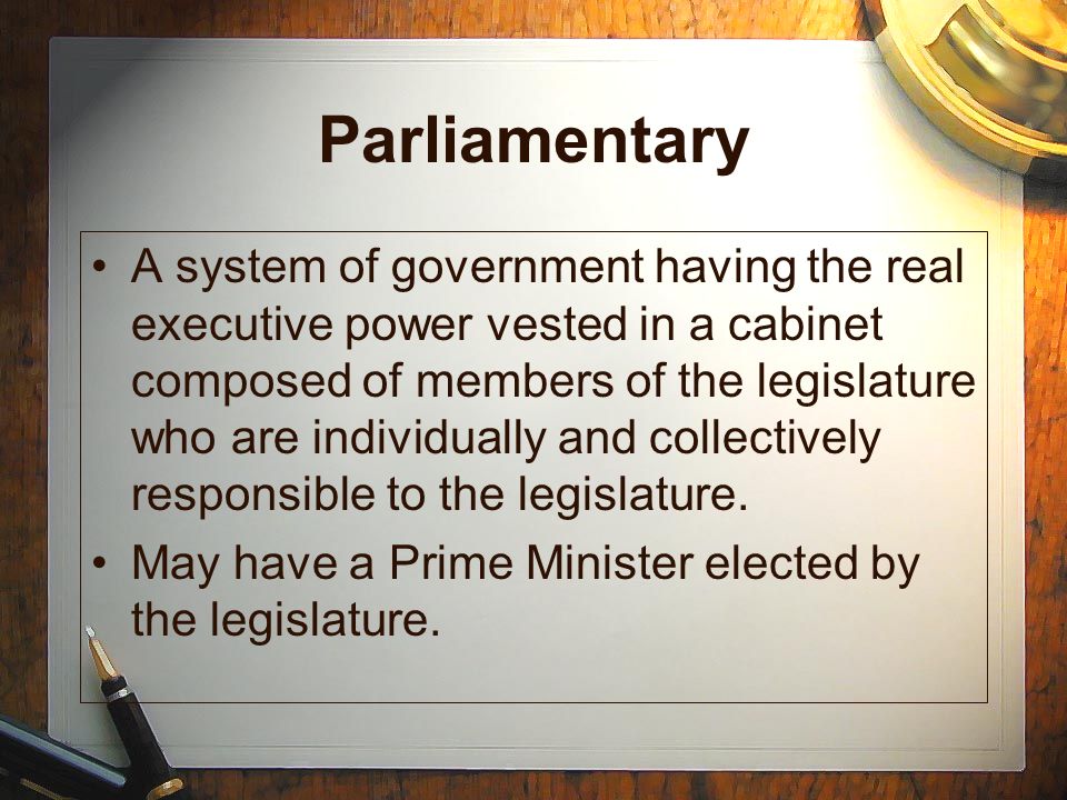 Parliamentary A system of government having the real executive power vested in a cabinet composed of members of the legislature who are individually and collectively responsible to the legislature.