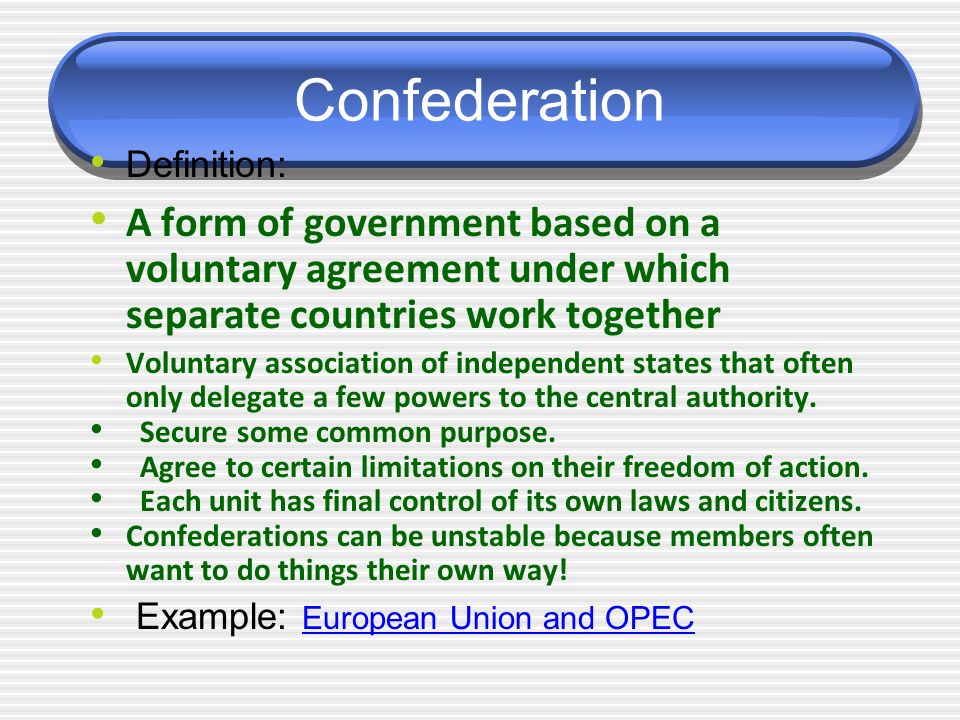Confederation Definition: A form of government based on a voluntary agreement under which separate countries work together Voluntary association of independent states that often only delegate a few powers to the central authority.