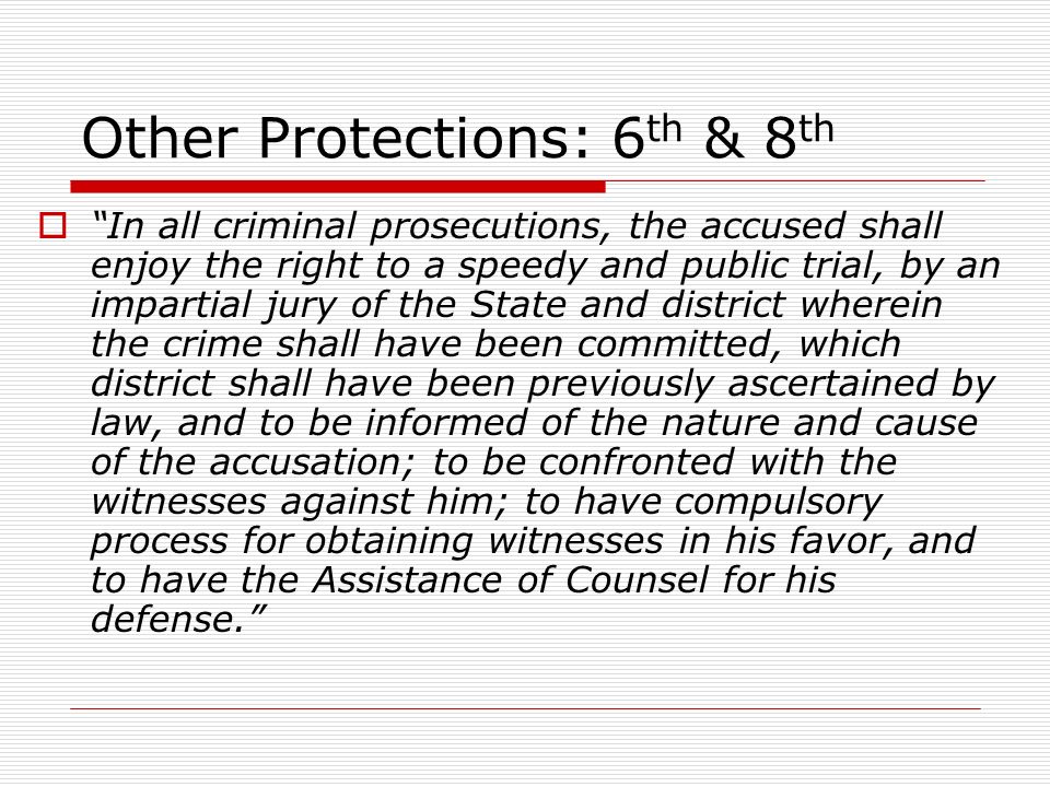 Other Protections: 6 th & 8 th  In all criminal prosecutions, the accused shall enjoy the right to a speedy and public trial, by an impartial jury of the State and district wherein the crime shall have been committed, which district shall have been previously ascertained by law, and to be informed of the nature and cause of the accusation; to be confronted with the witnesses against him; to have compulsory process for obtaining witnesses in his favor, and to have the Assistance of Counsel for his defense.