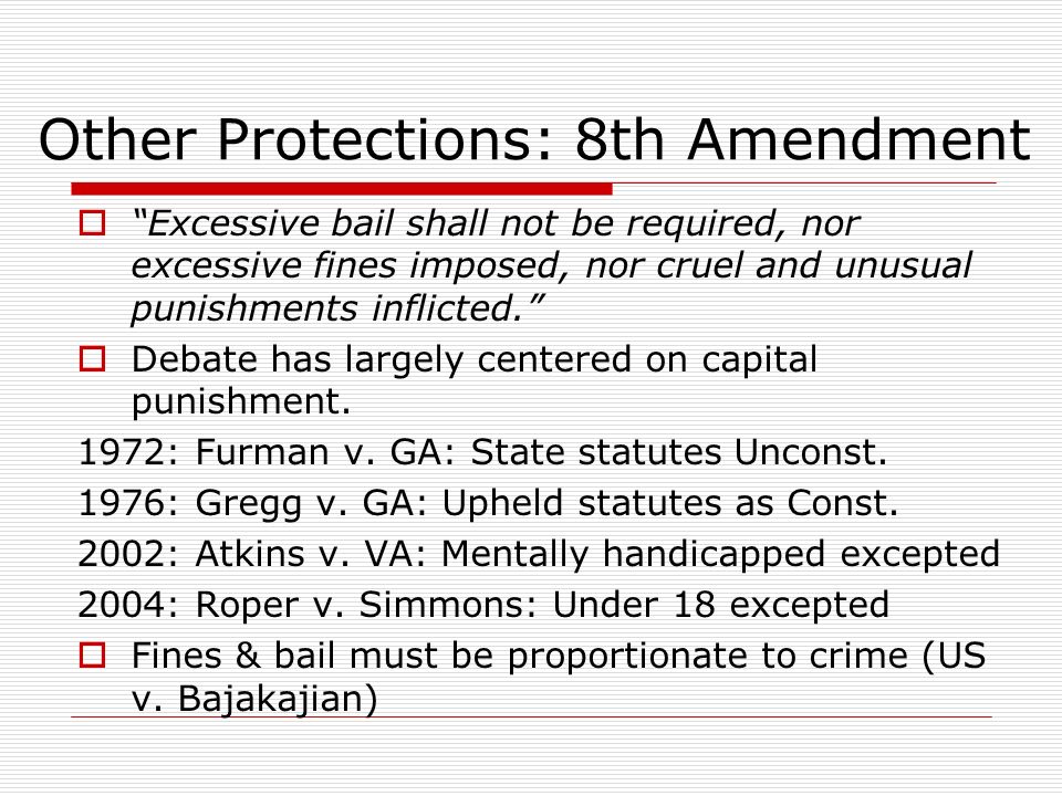 Other Protections: 8th Amendment  Excessive bail shall not be required, nor excessive fines imposed, nor cruel and unusual punishments inflicted.  Debate has largely centered on capital punishment.