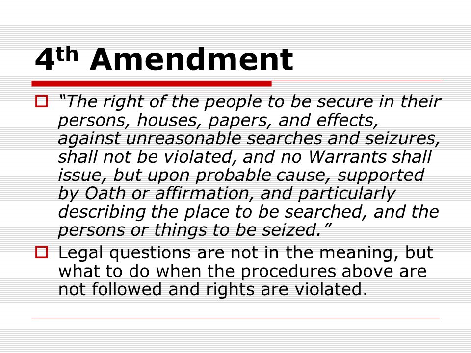 4 th Amendment  The right of the people to be secure in their persons, houses, papers, and effects, against unreasonable searches and seizures, shall not be violated, and no Warrants shall issue, but upon probable cause, supported by Oath or affirmation, and particularly describing the place to be searched, and the persons or things to be seized.  Legal questions are not in the meaning, but what to do when the procedures above are not followed and rights are violated.