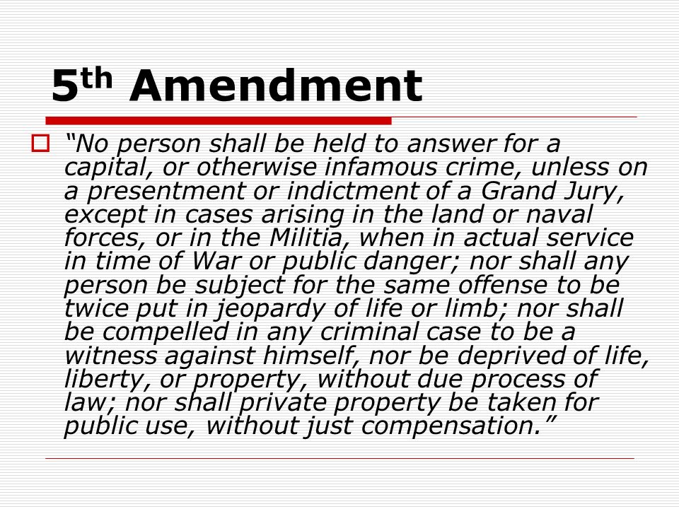 5 th Amendment  No person shall be held to answer for a capital, or otherwise infamous crime, unless on a presentment or indictment of a Grand Jury, except in cases arising in the land or naval forces, or in the Militia, when in actual service in time of War or public danger; nor shall any person be subject for the same offense to be twice put in jeopardy of life or limb; nor shall be compelled in any criminal case to be a witness against himself, nor be deprived of life, liberty, or property, without due process of law; nor shall private property be taken for public use, without just compensation.