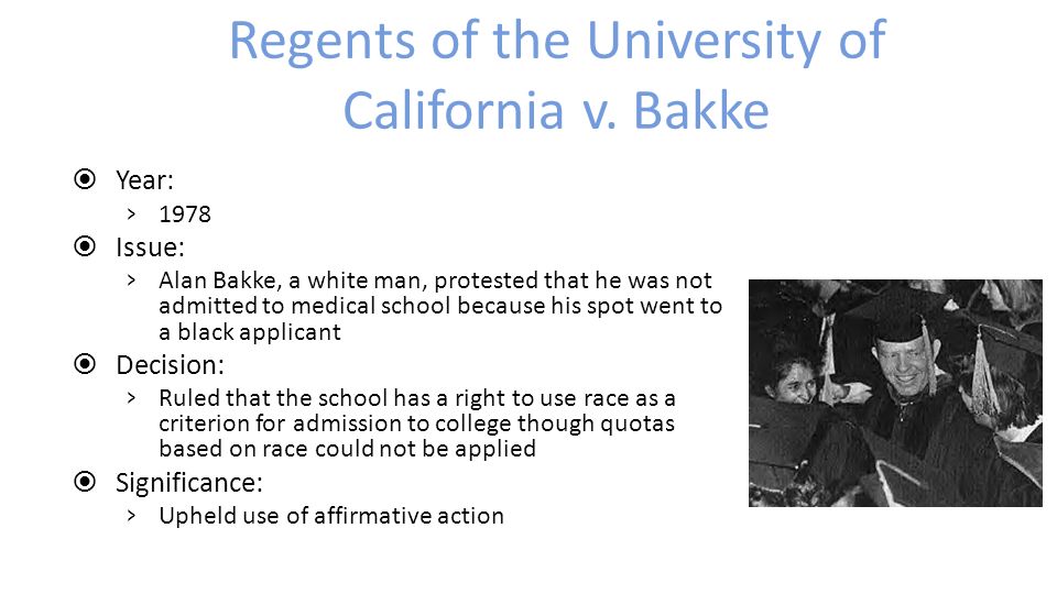  Year: › 1978  Issue: › Alan Bakke, a white man, protested that he was not admitted to medical school because his spot went to a black applicant  Decision: › Ruled that the school has a right to use race as a criterion for admission to college though quotas based on race could not be applied  Significance: › Upheld use of affirmative action