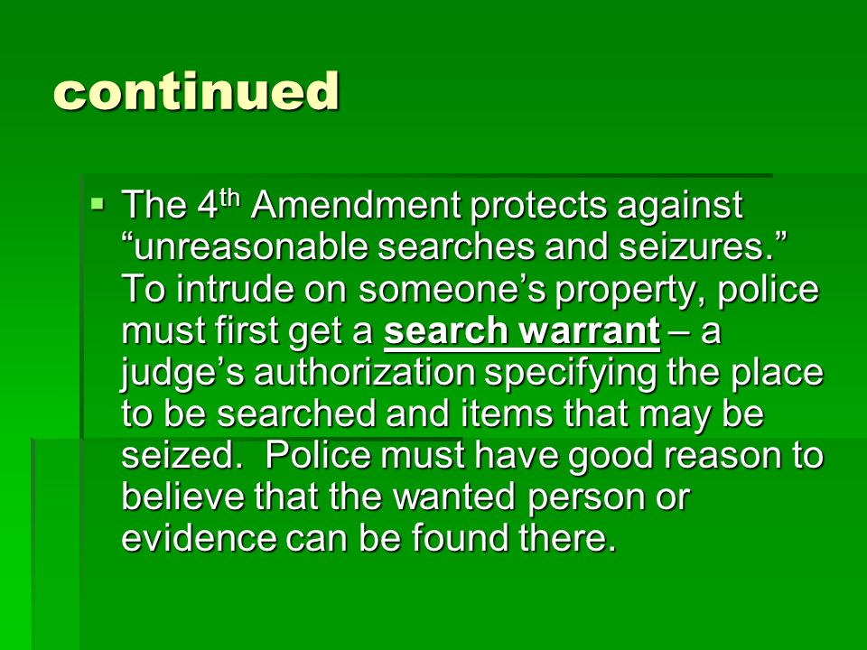 continued  The 4 th Amendment protects against unreasonable searches and seizures. To intrude on someone’s property, police must first get a search warrant – a judge’s authorization specifying the place to be searched and items that may be seized.