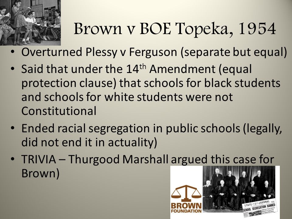 Brown v BOE Topeka, 1954 Overturned Plessy v Ferguson (separate but equal) Said that under the 14 th Amendment (equal protection clause) that schools for black students and schools for white students were not Constitutional Ended racial segregation in public schools (legally, did not end it in actuality) TRIVIA – Thurgood Marshall argued this case for Brown)